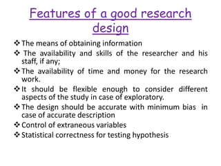 Features of a good research
design
The means of obtaining information
 The availability and skills of the researcher and his
staff, if any;
The availability of time and money for the research
work.
It should be flexible enough to consider different
aspects of the study in case of exploratory.
The design should be accurate with minimum bias in
case of accurate description
Control of extraneous variables
Statistical correctness for testing hypothesis
 
