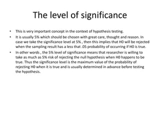 The level of significance
• This is very important concept in the context of hypothesis testing.
• It is usually 5% which should be chosen with great care, thought and reason. In
case we take the significance level at 5% , then this implies that H0 will be rejected
when the sampling result has a less that .05 probability of occurring if H0 is true.
• In other words , the 5% level of significance means that researcher is willing to
take as much as 5% risk of rejecting the null hypothesis when H0 happens to be
true. Thus the significance level is the maximum value of the probability of
rejecting H0 when it is true and is usually determined in advance before testing
the hypothesis.
 