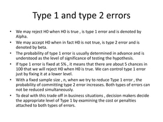 Type 1 and type 2 errors
• We may reject H0 when H0 is true , is type 1 error and is denoted by
Alpha.
• We may accept H0 when in fact H0 is not true, is type 2 error and is
denoted by beta.
• The probability of type 1 error is usually determined in advance and is
understood as the level of significance of testing the hypothesis.
• If type 1 error is fixed at 5% , it means that there are about 5 chances in
100 that we will reject H0 when H0 is true. We can control type 1 error
just by fixing it at a lower level.
• With a fixed sample size , n, when we try to reduce Type 1 error , the
probability of committing type 2 error increases. Both types of errors can
not be reduced simultaneously.
• To deal with this trade off in business situations , decision makers decide
the appropriate level of Type 1 by examining the cost or penalties
attached to both types of errors.
 