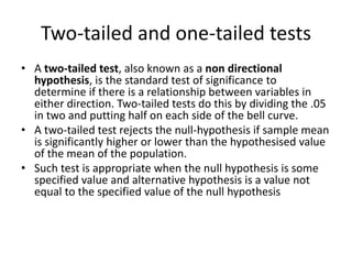 Two-tailed and one-tailed tests
• A two-tailed test, also known as a non directional
hypothesis, is the standard test of significance to
determine if there is a relationship between variables in
either direction. Two-tailed tests do this by dividing the .05
in two and putting half on each side of the bell curve.
• A two-tailed test rejects the null-hypothesis if sample mean
is significantly higher or lower than the hypothesised value
of the mean of the population.
• Such test is appropriate when the null hypothesis is some
specified value and alternative hypothesis is a value not
equal to the specified value of the null hypothesis
 