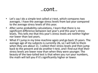 ..cont..
• Let's say I do a simple test called a t-test, which compares two
averages. I have the average stress levels from last year compared
to the average stress levels of this year.
• After some probability calculations, I learn that there is no
significant difference between last year's and this year's stress
levels. This tells me that this year's stress levels are neither higher
nor lower than last years.
• What if I jump in my time machine again and go back 15 years. The
average age of my subjects is currently 26, so I will talk to them
when they are about 11. I collect their stress levels and then jump
back to the present and do another t-test, and I find out that their
stress levels are lower now than when they were younger. The
beauty of the two-tailed test is that when you run your numbers,
the math will tell you if it's significantly higher or lower.
 