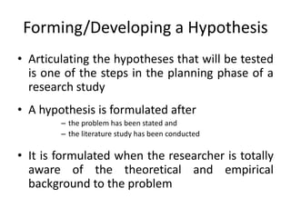 Forming/Developing a Hypothesis
• Articulating the hypotheses that will be tested
is one of the steps in the planning phase of a
research study
• A hypothesis is formulated after
– the problem has been stated and
– the literature study has been conducted
• It is formulated when the researcher is totally
aware of the theoretical and empirical
background to the problem
 