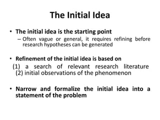 The Initial Idea
• The initial idea is the starting point
– Often vague or general, it requires refining before
research hypotheses can be generated
• Refinement of the initial idea is based on
(1) a search of relevant research literature
(2) initial observations of the phenomenon
• Narrow and formalize the initial idea into a
statement of the problem
 