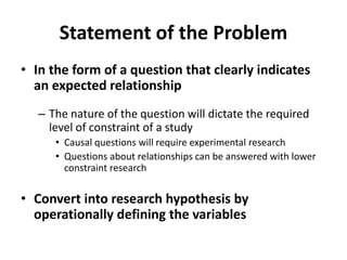 Statement of the Problem
• In the form of a question that clearly indicates
an expected relationship
– The nature of the question will dictate the required
level of constraint of a study
• Causal questions will require experimental research
• Questions about relationships can be answered with lower
constraint research
• Convert into research hypothesis by
operationally defining the variables
 