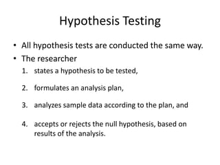 Hypothesis Testing
• All hypothesis tests are conducted the same way.
• The researcher
1. states a hypothesis to be tested,
2. formulates an analysis plan,
3. analyzes sample data according to the plan, and
4. accepts or rejects the null hypothesis, based on
results of the analysis.
 