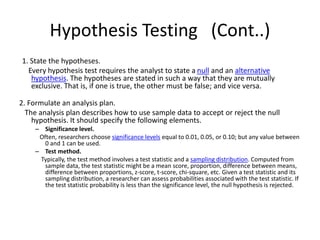 Hypothesis Testing (Cont..)
1. State the hypotheses.
Every hypothesis test requires the analyst to state a null and an alternative
hypothesis. The hypotheses are stated in such a way that they are mutually
exclusive. That is, if one is true, the other must be false; and vice versa.
2. Formulate an analysis plan.
The analysis plan describes how to use sample data to accept or reject the null
hypothesis. It should specify the following elements.
– Significance level.
Often, researchers choose significance levels equal to 0.01, 0.05, or 0.10; but any value between
0 and 1 can be used.
– Test method.
Typically, the test method involves a test statistic and a sampling distribution. Computed from
sample data, the test statistic might be a mean score, proportion, difference between means,
difference between proportions, z-score, t-score, chi-square, etc. Given a test statistic and its
sampling distribution, a researcher can assess probabilities associated with the test statistic. If
the test statistic probability is less than the significance level, the null hypothesis is rejected.
 