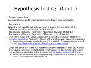 Hypothesis Testing (Cont..)
• Analyze sample data.
Using sample data perform computations called for in the analysis plan.
Test statistic.
When the null hypothesis involves a mean or proportion, use either of the
following equations to compute the test statistic.
• Test statistic = (Statistic - Parameter) / (Standard deviation of statistic)
Test statistic = (Statistic - Parameter) / (Standard error of statistic)
• where Parameter is the value appearing in the null hypothesis, and Statistic is
the point estimate of Parameter. As part of the analysis, you may need to compute
the standard deviation or standard error of the statistic. Previously, we presented
common formulas for the standard deviation and standard error.
When the parameter in the null hypothesis involves categorical data, you may use
a chi-square statistic as the test statistic. Instructions for computing a chi-square
test statistic are presented in the lesson on the chi-square goodness of fit test.
– P-value. The P-value is the probability of observing a sample statistic as extreme as the test
statistic, assuming the null hypothesis is true.
 