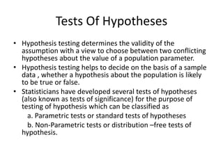 Tests Of Hypotheses
• Hypothesis testing determines the validity of the
assumption with a view to choose between two conflicting
hypotheses about the value of a population parameter.
• Hypothesis testing helps to decide on the basis of a sample
data , whether a hypothesis about the population is likely
to be true or false.
• Statisticians have developed several tests of hypotheses
(also known as tests of significance) for the purpose of
testing of hypothesis which can be classified as
a. Parametric tests or standard tests of hypotheses
b. Non-Parametric tests or distribution –free tests of
hypothesis.
 