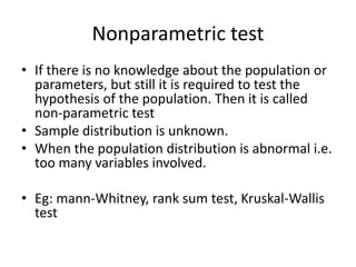 Nonparametric test
• If there is no knowledge about the population or
parameters, but still it is required to test the
hypothesis of the population. Then it is called
non-parametric test
• Sample distribution is unknown.
• When the population distribution is abnormal i.e.
too many variables involved.
• Eg: mann-Whitney, rank sum test, Kruskal-Wallis
test
 