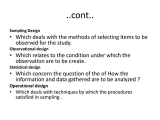 ..cont..
Sampling Design
• Which deals with the methods of selecting items to be
observed for the study.
Observational design
• Which relates to the condition under which the
observation are to be create.
Statistical design
• Which concern the question of the of How the
information and data gathered are to be analyzed ?
Operational design
• Which deals with techniques by which the procedures
satisfied in sampling .
 