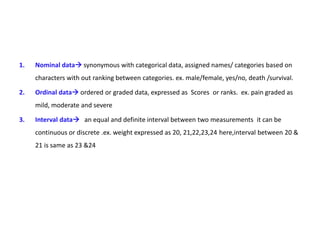 1. Nominal data synonymous with categorical data, assigned names/ categories based on
characters with out ranking between categories. ex. male/female, yes/no, death /survival.
2. Ordinal data ordered or graded data, expressed as Scores or ranks. ex. pain graded as
mild, moderate and severe
3. Interval data an equal and definite interval between two measurements it can be
continuous or discrete .ex. weight expressed as 20, 21,22,23,24 here,interval between 20 &
21 is same as 23 &24
 