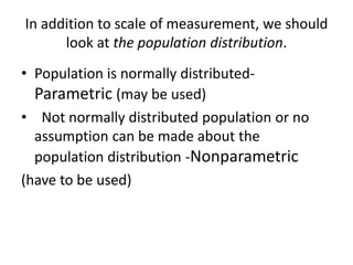 In addition to scale of measurement, we should
look at the population distribution.
• Population is normally distributed-
Parametric (may be used)
• Not normally distributed population or no
assumption can be made about the
population distribution -Nonparametric
(have to be used)
 