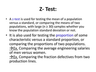 Z- Test:
• A z-test is used for testing the mean of a population
versus a standard, or comparing the means of two
populations, with large (n ≥ 30) samples whether you
know the population standard deviation or not.
• It is also used for testing the proportion of some
characteristic versus a standard proportion, or
comparing the proportions of two populations.
Ex. Comparing the average engineering salaries
of men versus women.
Ex. Comparing the fraction defectives from two
production lines.
 