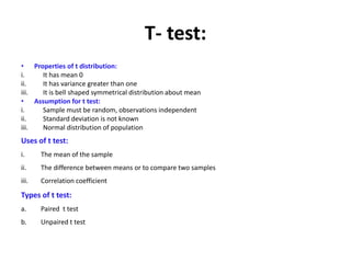 T- test:
• Properties of t distribution:
i. It has mean 0
ii. It has variance greater than one
iii. It is bell shaped symmetrical distribution about mean
• Assumption for t test:
i. Sample must be random, observations independent
ii. Standard deviation is not known
iii. Normal distribution of population
Uses of t test:
i. The mean of the sample
ii. The difference between means or to compare two samples
iii. Correlation coefficient
Types of t test:
a. Paired t test
b. Unpaired t test
 