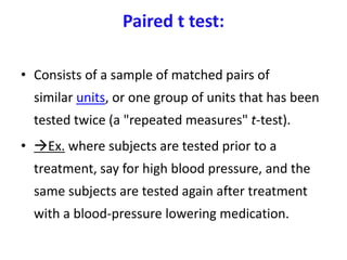 Paired t test:
• Consists of a sample of matched pairs of
similar units, or one group of units that has been
tested twice (a "repeated measures" t-test).
• Ex. where subjects are tested prior to a
treatment, say for high blood pressure, and the
same subjects are tested again after treatment
with a blood-pressure lowering medication.
 