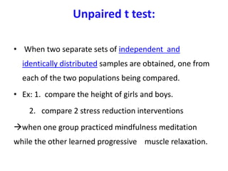 Unpaired t test:
• When two separate sets of independent and
identically distributed samples are obtained, one from
each of the two populations being compared.
• Ex: 1. compare the height of girls and boys.
2. compare 2 stress reduction interventions
when one group practiced mindfulness meditation
while the other learned progressive muscle relaxation.
 