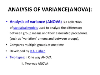 ANALYSIS OF VARIANCE(ANOVA):
• Analysis of variance (ANOVA) is a collection
of statistical models used to analyze the differences
between group means and their associated procedures
(such as "variation" among and between groups),
• Compares multiple groups at one time
• Developed by R.A. Fisher.
• Two types: i. One way ANOVA
ii. Two way ANOVA
 