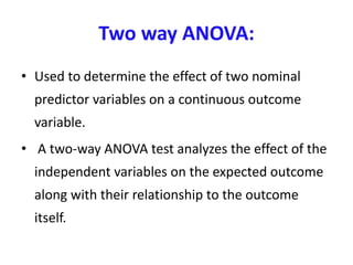 Two way ANOVA:
• Used to determine the effect of two nominal
predictor variables on a continuous outcome
variable.
• A two-way ANOVA test analyzes the effect of the
independent variables on the expected outcome
along with their relationship to the outcome
itself.
 