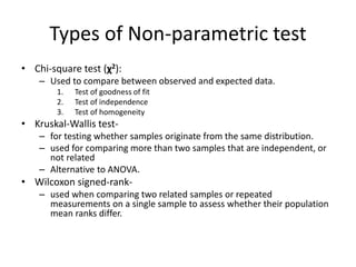 Types of Non-parametric test
• Chi-square test (χ2):
– Used to compare between observed and expected data.
1. Test of goodness of fit
2. Test of independence
3. Test of homogeneity
• Kruskal-Wallis test-
– for testing whether samples originate from the same distribution.
– used for comparing more than two samples that are independent, or
not related
– Alternative to ANOVA.
• Wilcoxon signed-rank-
– used when comparing two related samples or repeated
measurements on a single sample to assess whether their population
mean ranks differ.
 