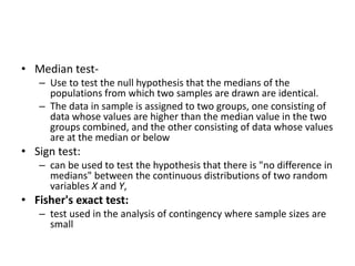 • Median test-
– Use to test the null hypothesis that the medians of the
populations from which two samples are drawn are identical.
– The data in sample is assigned to two groups, one consisting of
data whose values are higher than the median value in the two
groups combined, and the other consisting of data whose values
are at the median or below
• Sign test:
– can be used to test the hypothesis that there is "no difference in
medians" between the continuous distributions of two random
variables X and Y,
• Fisher's exact test:
– test used in the analysis of contingency where sample sizes are
small
 