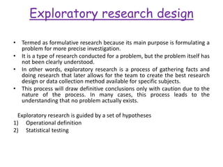 Exploratory research design
• Termed as formulative research because its main purpose is formulating a
problem for more precise investigation.
• It is a type of research conducted for a problem, but the problem itself has
not been clearly understood.
• In other words, exploratory research is a process of gathering facts and
doing research that later allows for the team to create the best research
design or data collection method available for specific subjects.
• This process will draw definitive conclusions only with caution due to the
nature of the process. In many cases, this process leads to the
understanding that no problem actually exists.
Exploratory research is guided by a set of hypotheses
1) Operational definition
2) Statistical testing
 