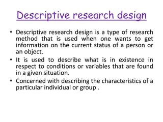 Descriptive research design
• Descriptive research design is a type of research
method that is used when one wants to get
information on the current status of a person or
an object.
• It is used to describe what is in existence in
respect to conditions or variables that are found
in a given situation.
• Concerned with describing the characteristics of a
particular individual or group .
 