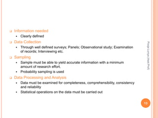  Information needed
 Clearly defined
 Data Collection
 Through well defined surveys; Panels; Observational study; Examination
of records; Interviewing etc.
 Sampling
 Sample must be able to yield accurate information with a minimum
amount of research effort.
 Probability sampling is used
 Data Processing and Analysis
 Data must be examined for completeness, comprehensibility, consistency
and reliability
 Statistical operations on the data must be carried out
PoojaLuniya(Asst.Prof)
13
 