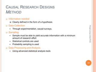CAUSAL RESEARCH DESIGNS
METHOD
 Information needed
 Clearly defined in the form of a hypothesis
 Data Collection
 Through experimentation, causal surveys.
 Sampling
 Sample must be able to yield accurate information with a minimum
amount of research effort
 Statistical controls are used
 Probability sampling is used
 Data Processing and Analysis
 Using advanced statistical analysis tools
PoojaLuniya(Asst.Prof)
17
 
