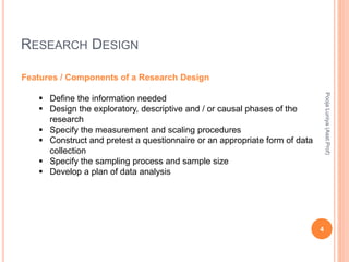 RESEARCH DESIGN
Features / Components of a Research Design
 Define the information needed
 Design the exploratory, descriptive and / or causal phases of the
research
 Specify the measurement and scaling procedures
 Construct and pretest a questionnaire or an appropriate form of data
collection
 Specify the sampling process and sample size
 Develop a plan of data analysis
PoojaLuniya(Asst.Prof)
4
 
