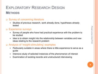 EXPLORATORY RESEARCH DESIGN
METHODS
 Survey of concerning literature
 Studies of previous research, work already done, hypotheses already
tested
 Experience surveys
 Survey of people who have had practical experience with the problem to
be studied
 Idea is to obtain insight into the relationship between variables and new
ideas relating to the research problem
 Analysis of ‘insight-stimulating’ examples
 Particularly suitable in areas where there is little experience to serve as a
guide
 Intensive study of selected instances of the phenomenon of interest
 Examination of existing records and unstructured interviewing
PoojaLuniya(Asst.Prof)
9
 