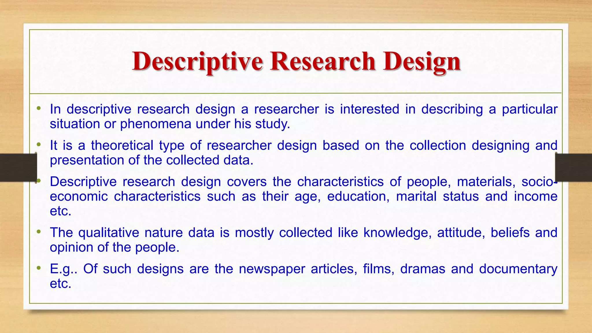 Descriptive Research Design
• In descriptive research design a researcher is interested in describing a particular
situation or phenomena under his study.
• It is a theoretical type of researcher design based on the collection designing and
presentation of the collected data.
• Descriptive research design covers the characteristics of people, materials, socio-
economic characteristics such as their age, education, marital status and income
etc.
• The qualitative nature data is mostly collected like knowledge, attitude, beliefs and
opinion of the people.
• E.g.. Of such designs are the newspaper articles, films, dramas and documentary
etc.
 