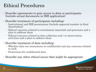 Ethical Procedures
• Describe agreements to gain access to data or participants
(include actual documents in IRB application)
• Describe treatment of participants including:
 Institutional and IRB permissions (include approval number in final
dissertation)
 Ethical concerns related to recruitment materials and processes and a
plan to address them
 Ethical concerns related to data collection and / or intervention
activities and a plan to address them
• Describe treatment of data including:
 Whether data are anonymous or confidential and any concerns related
to each
 Protections for confidential data
• Describe any other ethical issues that might be appropriate
10
 