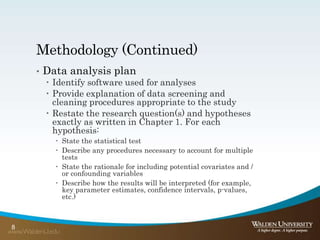 Methodology (Continued)
• Data analysis plan
 Identify software used for analyses
 Provide explanation of data screening and
cleaning procedures appropriate to the study
 Restate the research question(s) and hypotheses
exactly as written in Chapter 1. For each
hypothesis:
 State the statistical test
 Describe any procedures necessary to account for multiple
tests
 State the rationale for including potential covariates and /
or confounding variables
 Describe how the results will be interpreted (for example,
key parameter estimates, confidence intervals, p-values,
etc.)
8
 