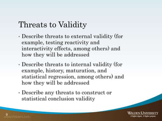 Threats to Validity
• Describe threats to external validity (for
example, testing reactivity and
interactivity effects, among others) and
how they will be addressed
• Describe threats to internal validity (for
example, history, maturation, and
statistical regression, among others) and
how they will be addressed
• Describe any threats to construct or
statistical conclusion validity
9
 