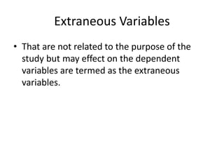 Extraneous Variables
• That are not related to the purpose of the
study but may effect on the dependent
variables are termed as the extraneous
variables.
 