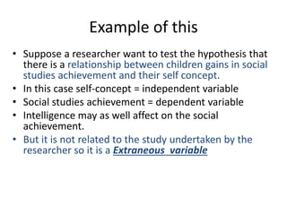 Example of this
• Suppose a researcher want to test the hypothesis that
there is a relationship between children gains in social
studies achievement and their self concept.
• In this case self-concept = independent variable
• Social studies achievement = dependent variable
• Intelligence may as well affect on the social
achievement.
• But it is not related to the study undertaken by the
researcher so it is a Extraneous variable
 