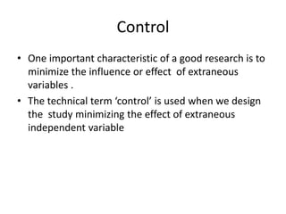 Control
• One important characteristic of a good research is to
minimize the influence or effect of extraneous
variables .
• The technical term ‘control’ is used when we design
the study minimizing the effect of extraneous
independent variable
 