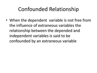 Confounded Relationship
• When the dependent variable is not free from
the influence of extraneous variables the
relationship between the depended and
independent variables is said to be
confounded by an extraneous variable
 