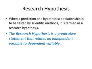Research Hypothesis
• When a prediction or a hypothesised relationship is
to be tested by scientific methods, it is termed as a
research hypothesis.
• The Research Hypothesis is a predicative
statement that relates an independent
variable to dependent variable.
 