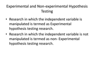 Experimental and Non-experimental Hypothesis
Testing
• Research in which the independent variable is
manipulated is termed as Experimental
hypothesis testing research.
• Research in which the independent variable is not
manipulated is termed as non- Experimental
hypothesis testing research.
 