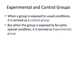 Experimental and Control Groups
• When a group is exposed to usual conditions,
it is termed as a control group.
• But when the group is exposed to be some
special condition, it is termed as Experimental
group
 