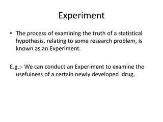 Experiment
• The process of examining the truth of a statistical
hypothesis, relating to some research problem, is
known as an Experiment.
E.g.:- We can conduct an Experiment to examine the
usefulness of a certain newly developed drug.
 