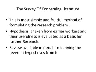 The Survey Of Concerning Literature
• This is most simple and fruitful method of
formulating the research problem .
• Hypothesis is taken from earlier workers and
their usefulness is evaluated as a basis for
further Research.
• Review available material for deriving the
reverent hypotheses from it.
 