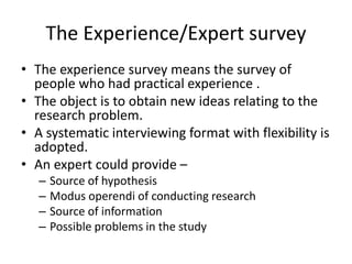 The Experience/Expert survey
• The experience survey means the survey of
people who had practical experience .
• The object is to obtain new ideas relating to the
research problem.
• A systematic interviewing format with flexibility is
adopted.
• An expert could provide –
– Source of hypothesis
– Modus operendi of conducting research
– Source of information
– Possible problems in the study
 