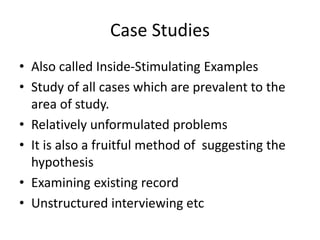 Case Studies
• Also called Inside-Stimulating Examples
• Study of all cases which are prevalent to the
area of study.
• Relatively unformulated problems
• It is also a fruitful method of suggesting the
hypothesis
• Examining existing record
• Unstructured interviewing etc
 