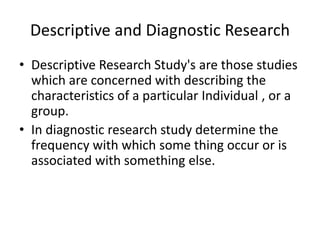 Descriptive and Diagnostic Research
• Descriptive Research Study's are those studies
which are concerned with describing the
characteristics of a particular Individual , or a
group.
• In diagnostic research study determine the
frequency with which some thing occur or is
associated with something else.
 