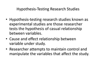 Hypothesis-Testing Research Studies
• Hypothesis-testing research studies known as
experimental studies are those researcher
tests the hypothesis of casual relationship
between variables.
• Cause and effect relationship between
variable under study.
• Researcher attempts to maintain control and
manipulate the variables that affect the study.
 