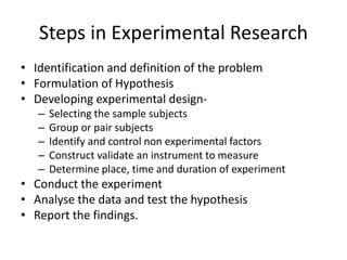 Steps in Experimental Research
• Identification and definition of the problem
• Formulation of Hypothesis
• Developing experimental design-
– Selecting the sample subjects
– Group or pair subjects
– Identify and control non experimental factors
– Construct validate an instrument to measure
– Determine place, time and duration of experiment
• Conduct the experiment
• Analyse the data and test the hypothesis
• Report the findings.
 