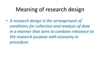 Meaning of research design
• A research design is the arrangement of
conditions for collection and analysis of data
in a manner that aims to combine relevance to
the research purpose with economy in
procedure.
 