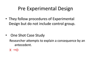 Pre Experimental Design
• They follow procedures of Experimental
Design but do not include control group.
• One Shot Case Study
Researcher attempts to explain a consequence by an
antecedent.
X gO
 